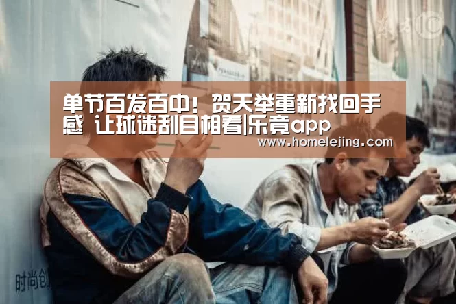 单节百发百中!贺天举重新找回手感 让球迷刮目相看|乐竟app(图4) 乐竟官网平台