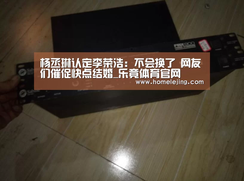 杨丞琳认定李荣浩：不会换了 网友们催促快点结婚_乐竟体育官网