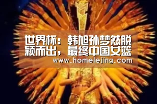 世界杯:韩旭孙梦然脱颖而出,最终中国女篮败给美国|乐竟官网平台(图2) 乐竟app